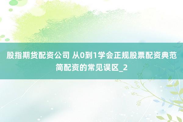 股指期货配资公司 从0到1学会正规股票配资典范简配资的常见误区_2