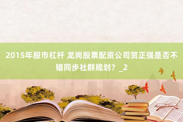 2015年股市杠杆 龙岗股票配资公司贺正强是否不错同步社群规划？_2
