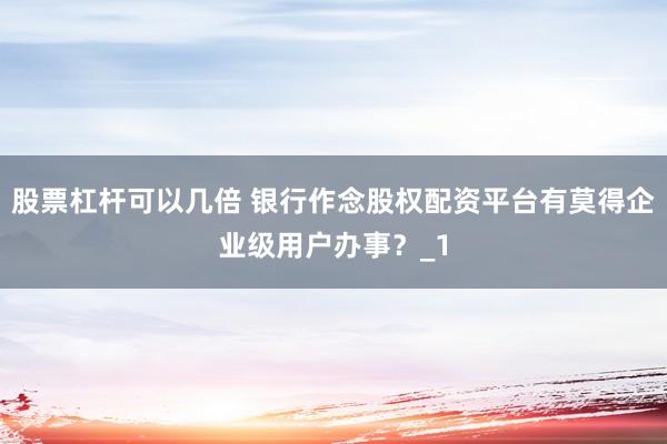 股票杠杆可以几倍 银行作念股权配资平台有莫得企业级用户办事？_1