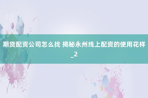 期货配资公司怎么找 揭秘永州线上配资的使用花样_2