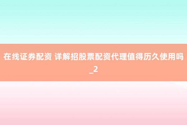 在线证券配资 详解招股票配资代理值得历久使用吗_2