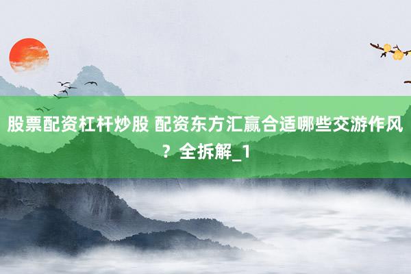 股票配资杠杆炒股 配资东方汇赢合适哪些交游作风？全拆解_1