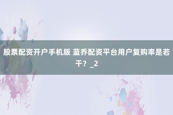 股票配资开户手机版 蓝乔配资平台用户复购率是若干？_2