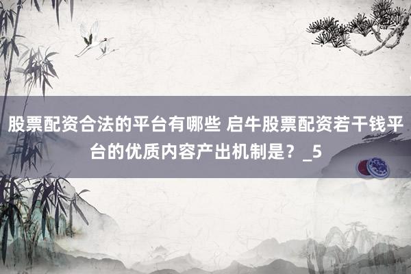股票配资合法的平台有哪些 启牛股票配资若干钱平台的优质内容产出机制是？_5