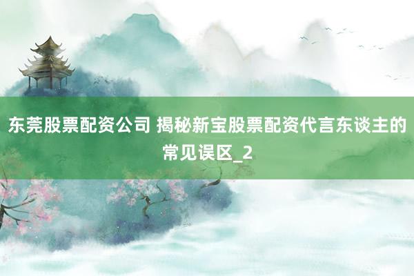 东莞股票配资公司 揭秘新宝股票配资代言东谈主的常见误区_2