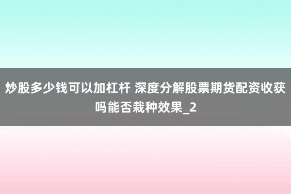 炒股多少钱可以加杠杆 深度分解股票期货配资收获吗能否栽种效果_2
