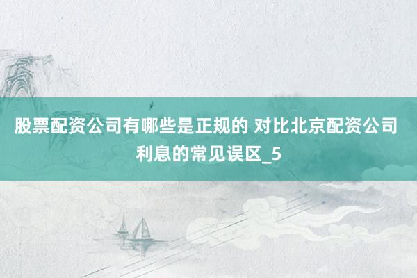 股票配资公司有哪些是正规的 对比北京配资公司 利息的常见误区_5