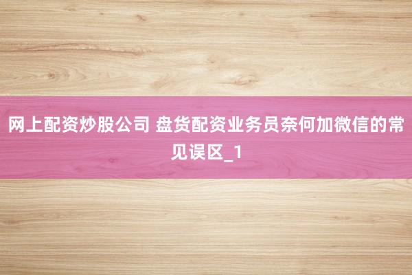 网上配资炒股公司 盘货配资业务员奈何加微信的常见误区_1