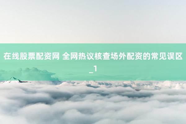 在线股票配资网 全网热议核查场外配资的常见误区_1