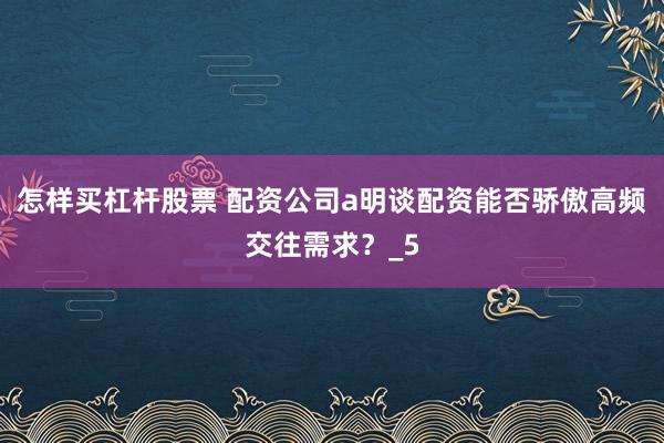 怎样买杠杆股票 配资公司a明谈配资能否骄傲高频交往需求？_5